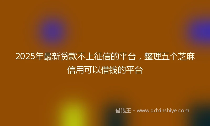 2025年最新贷款不上征信的平台，整理五个芝麻信用可以借钱的平台