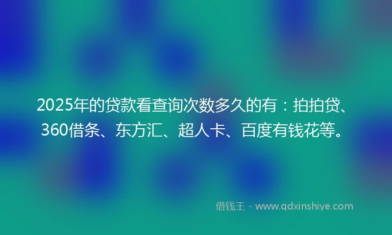 2025年的贷款看查询次数多久的有：拍拍贷、360借条、东方汇、超人卡、百度有钱花等。