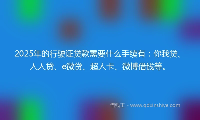 2025年的行驶证贷款需要什么手续有：你我贷、人人贷、e微贷、超人卡、微博借钱等。