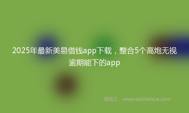 2025年最新美易借钱app下载，整合5个高炮无视逾期能下的app