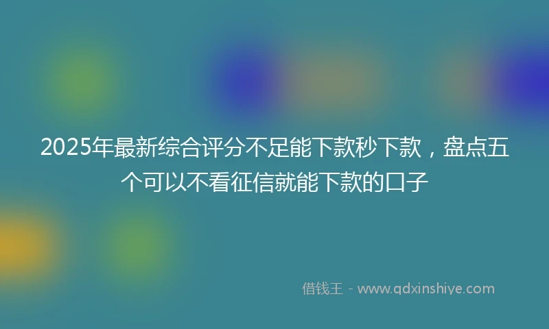 2025年最新综合评分不足能下款秒下款，盘点五个可以不看征信就能下款的口子
