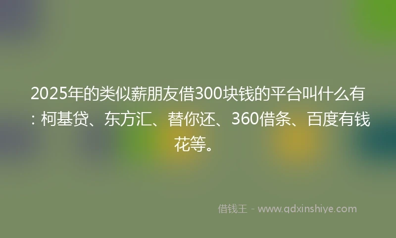 2025年的类似薪朋友借300块钱的平台叫什么有：柯基贷、东方汇、替你还、360借条、百度有钱花等。
