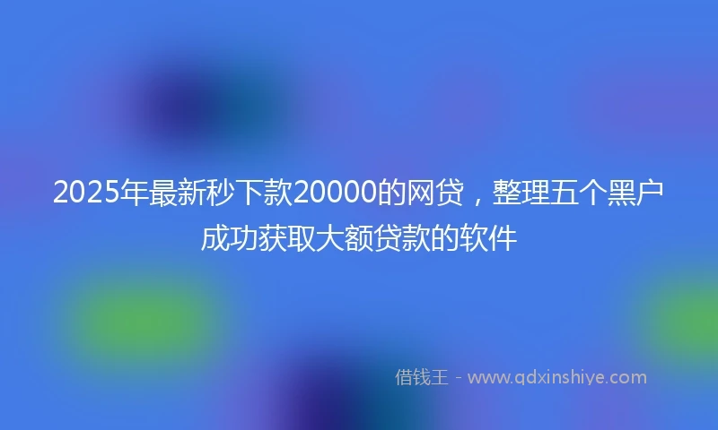 2025年最新秒下款20000的网贷，整理五个黑户成功获取大额贷款的软件
