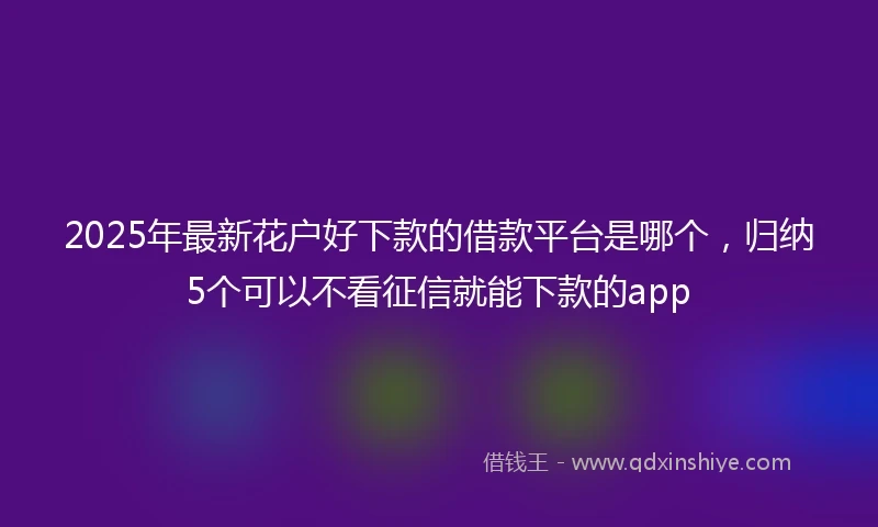 2025年最新花户好下款的借款平台是哪个，归纳5个可以不看征信就能下款的app
