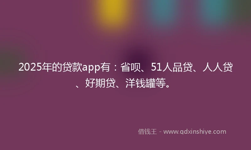 2025年的贷款app有：省呗、51人品贷、人人贷、好期贷、洋钱罐等。
