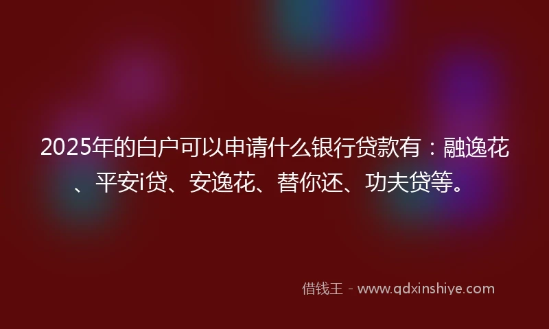 2025年的白户可以申请什么银行贷款有：融逸花、平安i贷、安逸花、替你还、功夫贷等。