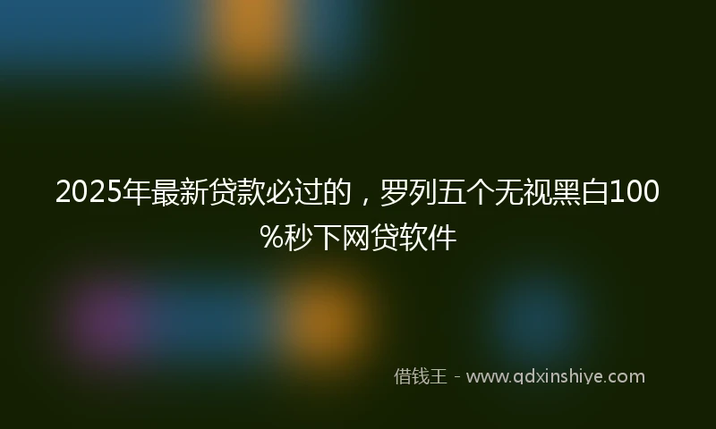 2025年最新贷款必过的，罗列五个无视黑白100%秒下网贷软件