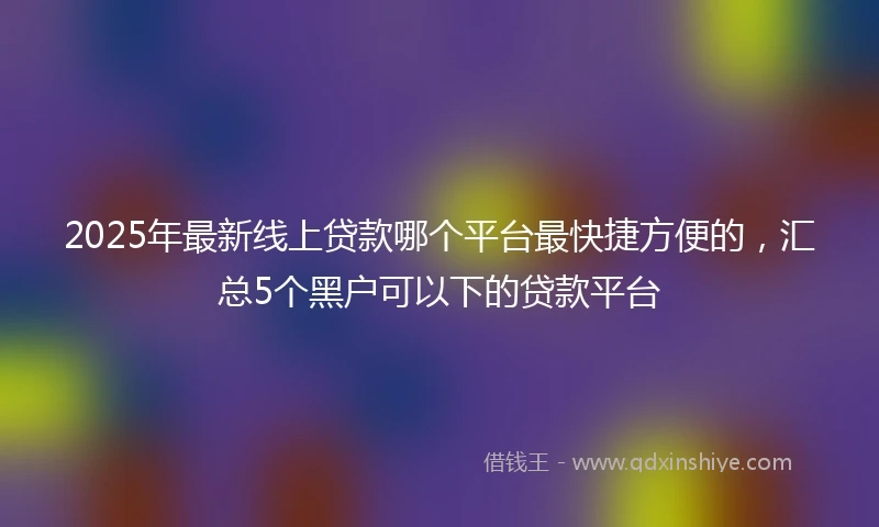 2025年最新线上贷款哪个平台最快捷方便的，汇总5个黑户可以下的贷款平台