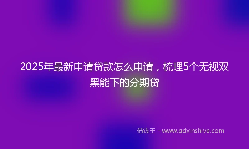 2025年最新申请贷款怎么申请，梳理5个无视双黑能下的分期贷