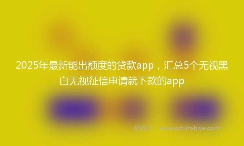 2025年最新能出额度的贷款app，汇总5个无视黑白无视征信申请就下款的app