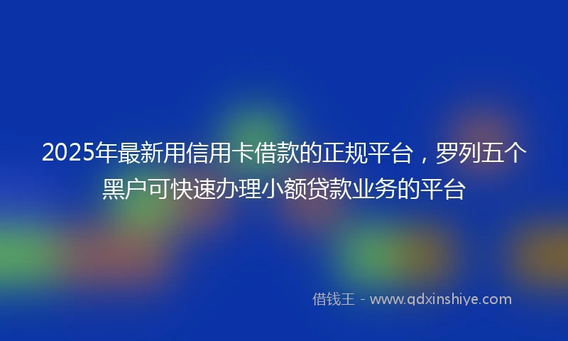 2025年最新用信用卡借款的正规平台，罗列五个黑户可快速办理小额贷款业务的平台