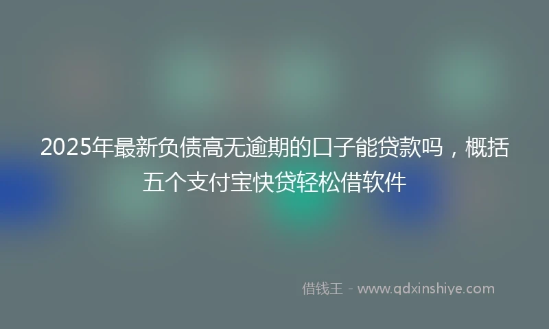 2025年最新负债高无逾期的口子能贷款吗，概括五个支付宝快贷轻松借软件