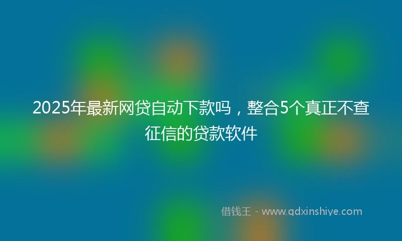 2025年最新网贷自动下款吗，整合5个真正不查征信的贷款软件