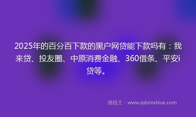 2025年的百分百下款的黑户网贷能下款吗有：我来贷、投友圈、中原消费金融、360借条、平安i贷等。