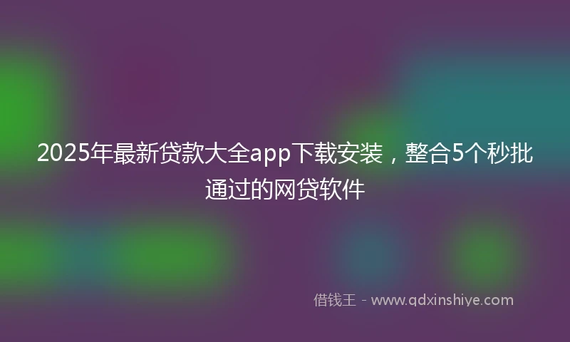 2025年最新贷款大全app下载安装，整合5个秒批通过的网贷软件