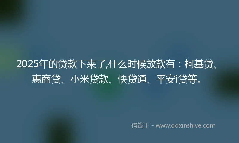 2025年的贷款下来了,什么时候放款有：柯基贷、惠商贷、小米贷款、快贷通、平安i贷等。