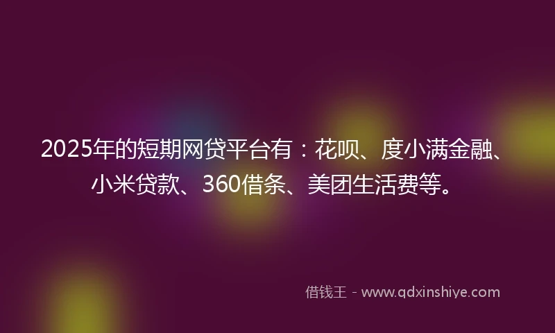2025年的短期网贷平台有：花呗、度小满金融、小米贷款、360借条、美团生活费等。