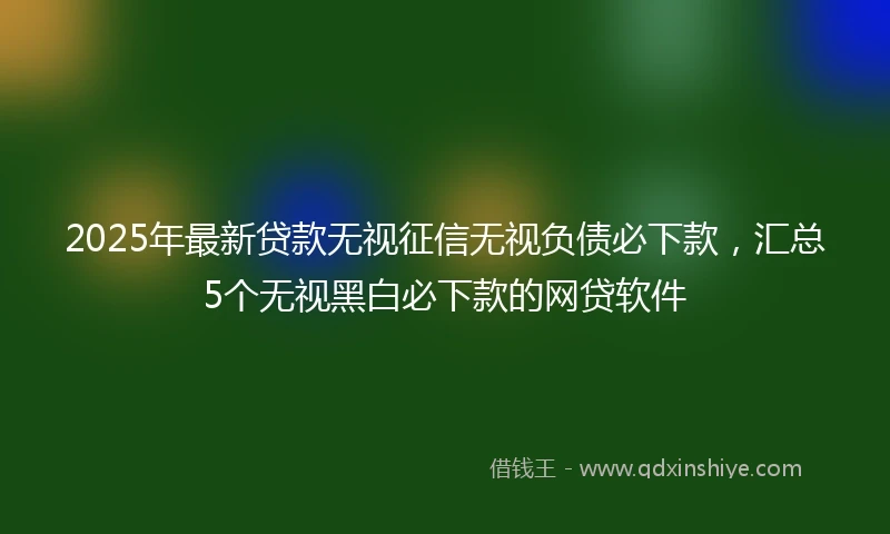 2025年最新贷款无视征信无视负债必下款，汇总5个无视黑白必下款的网贷软件