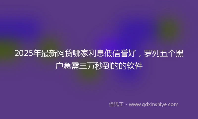 2025年最新网贷哪家利息低信誉好，罗列五个黑户急需三万秒到的的软件