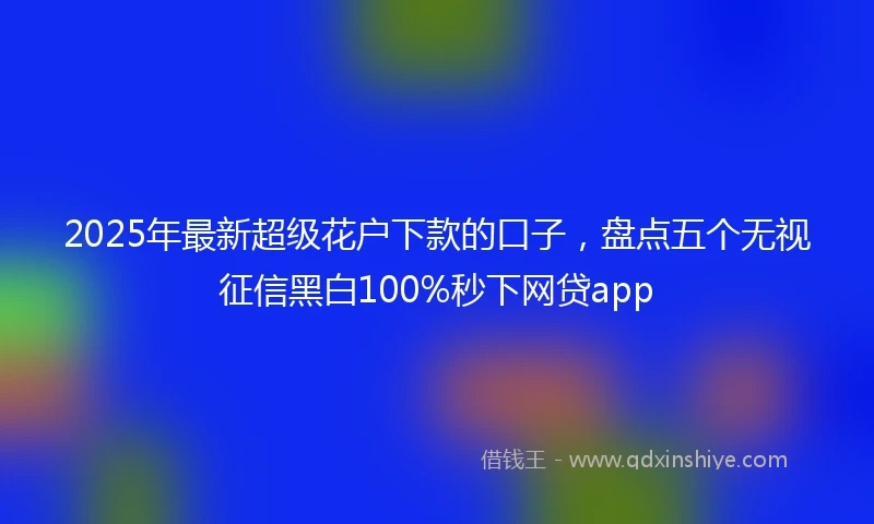 2025年最新超级花户下款的口子，盘点五个无视征信黑白100%秒下网贷app