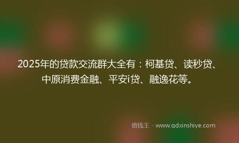 2025年的贷款交流群大全有：柯基贷、读秒贷、中原消费金融、平安i贷、融逸花等。