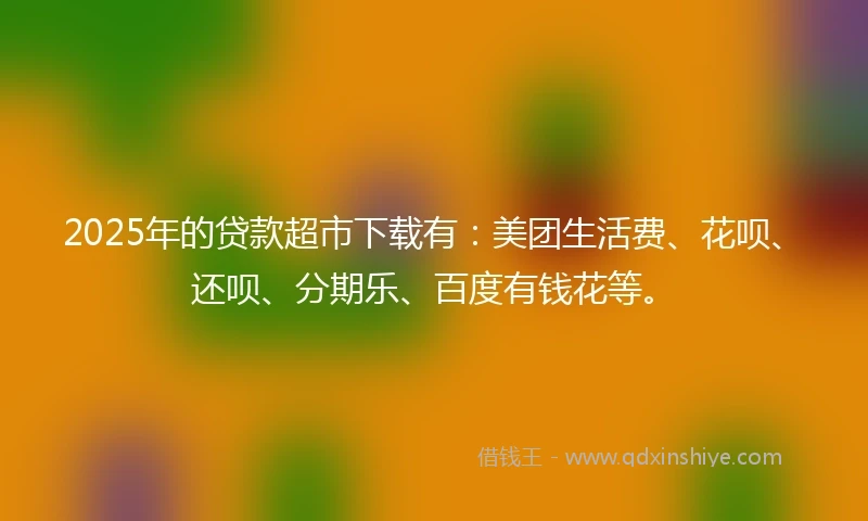 2025年的贷款超市下载有：美团生活费、花呗、还呗、分期乐、百度有钱花等。