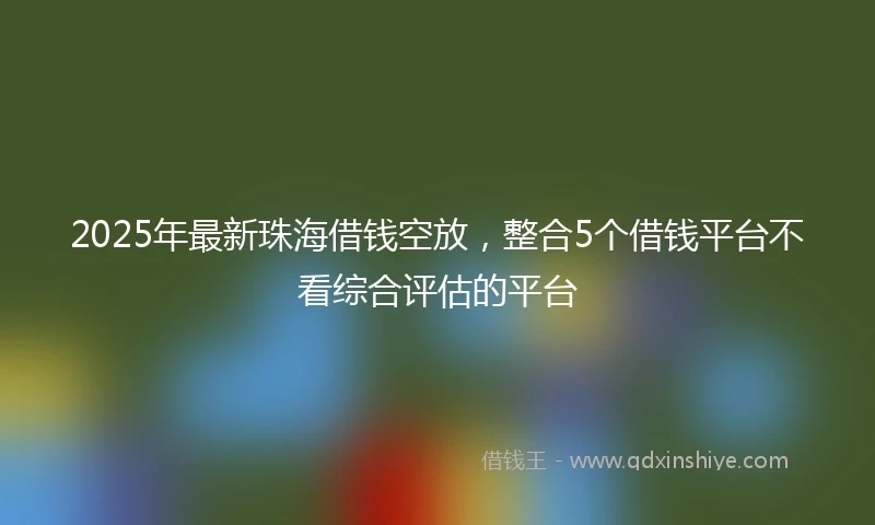 2025年最新珠海借钱空放，整合5个借钱平台不看综合评估的平台