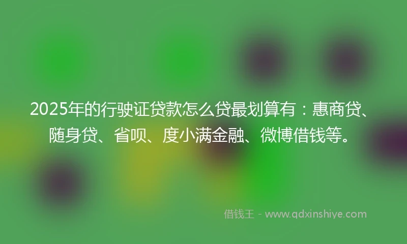 2025年的行驶证贷款怎么贷最划算有：惠商贷、随身贷、省呗、度小满金融、微博借钱等。