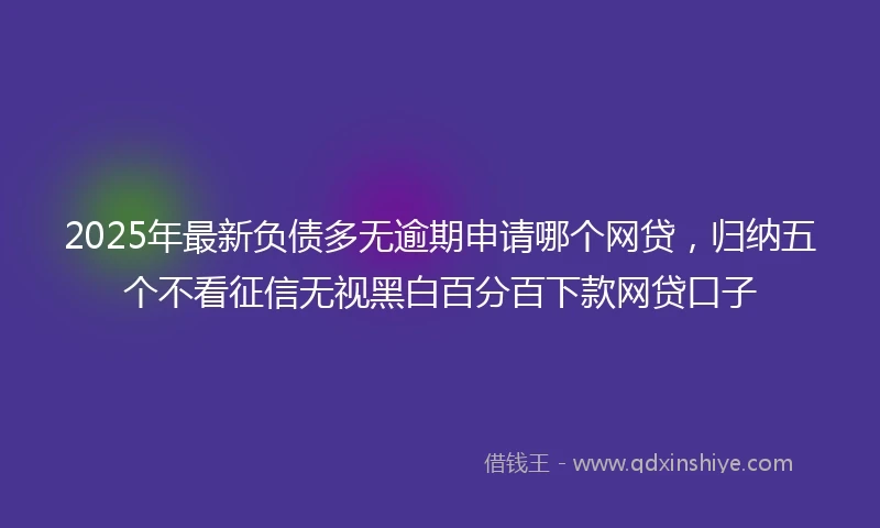 2025年最新负债多无逾期申请哪个网贷,归纳五个不看征信无视黑白百分百下款网贷口子