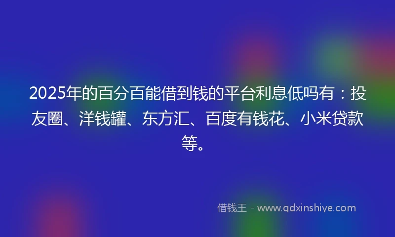 2025年的百分百能借到钱的平台利息低吗有：投友圈、洋钱罐、东方汇、百度有钱花、小米贷款等。