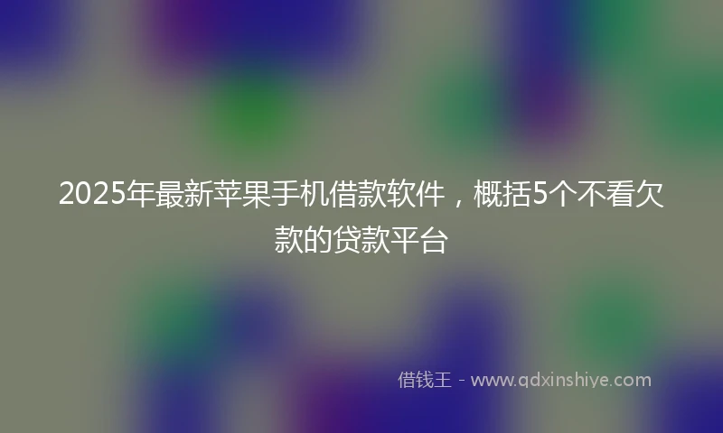 2025年最新苹果手机借款软件,概括5个不看欠款的贷款平台