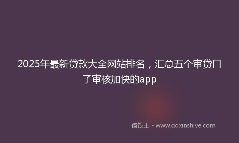 2025年最新贷款大全网站排名，汇总五个审贷口子审核加快的app