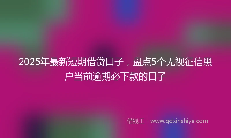 2025年最新短期借贷口子，盘点5个无视征信黑户当前逾期必下款的口子
