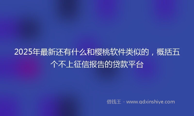 2025年最新还有什么和樱桃软件类似的，概括五个不上征信报告的贷款平台