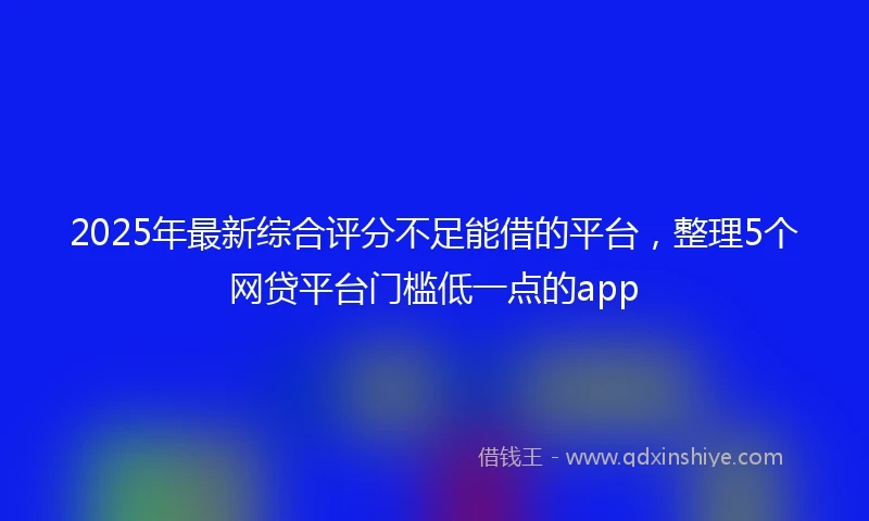 2025年最新综合评分不足能借的平台，整理5个网贷平台门槛低一点的app
