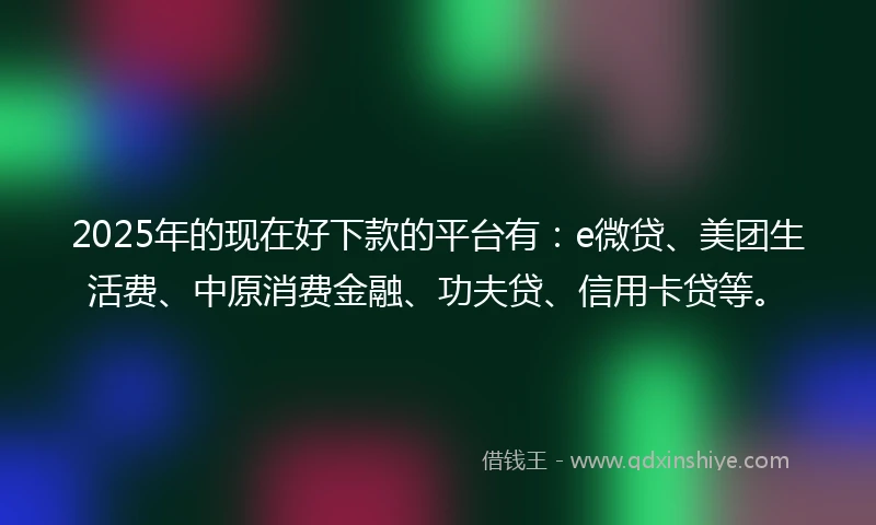 2025年的现在好下款的平台有：e微贷、美团生活费、中原消费金融、功夫贷、信用卡贷等。