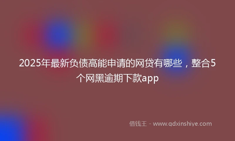 2025年最新负债高能申请的网贷有哪些，整合5个网黑逾期下款app