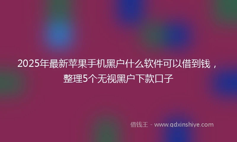 2025年最新苹果手机黑户什么软件可以借到钱，整理5个无视黑户下款口子