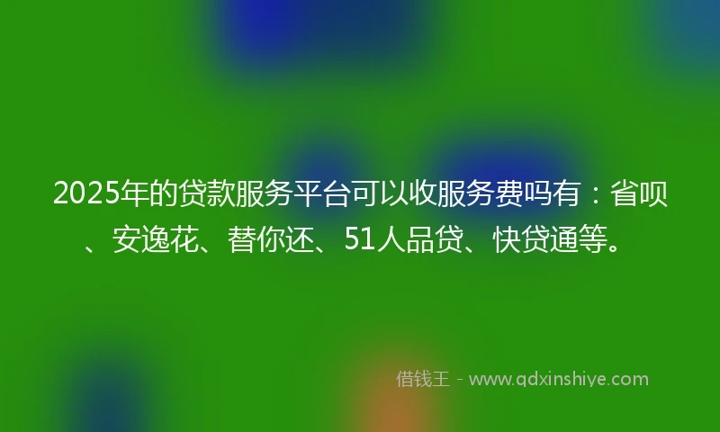 2025年的贷款服务平台可以收服务费吗有：省呗、安逸花、替你还、51人品贷、快贷通等。