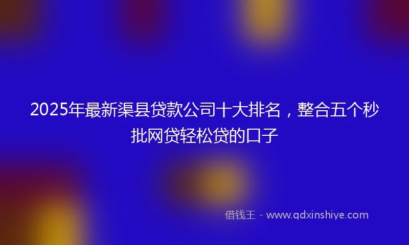 2025年最新渠县贷款公司十大排名，整合五个秒批网贷轻松贷的口子