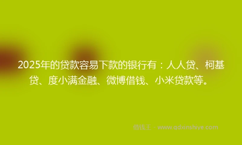 2025年的贷款容易下款的银行有：人人贷、柯基贷、度小满金融、微博借钱、小米贷款等。