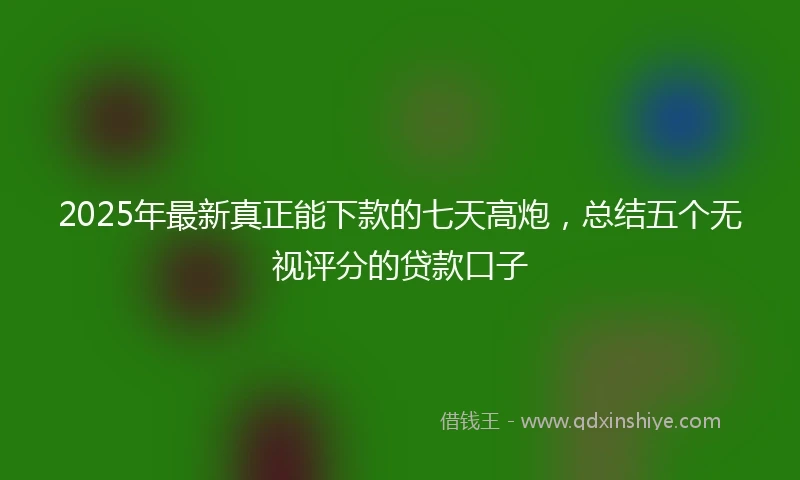2025年最新真正能下款的七天高炮，总结五个无视评分的贷款口子