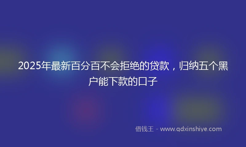 2025年最新百分百不会拒绝的贷款，归纳五个黑户能下款的口子
