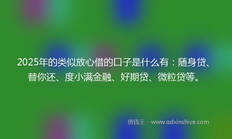 2025年的类似放心借的口子是什么有：随身贷、替你还、度小满金融、好期贷、微粒贷等。