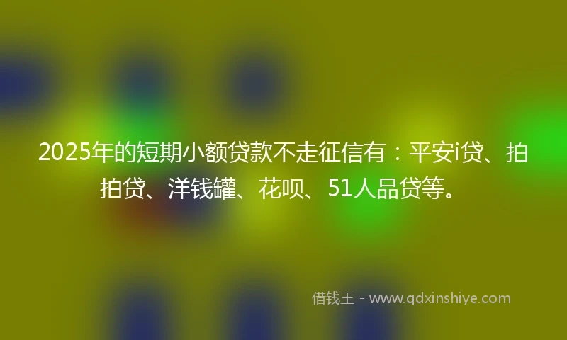 2025年的短期小额贷款不走征信有：平安i贷、拍拍贷、洋钱罐、花呗、51人品贷等。