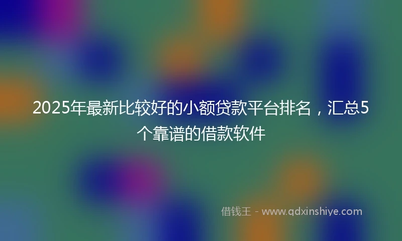 2025年最新比较好的小额贷款平台排名，汇总5个靠谱的借款软件
