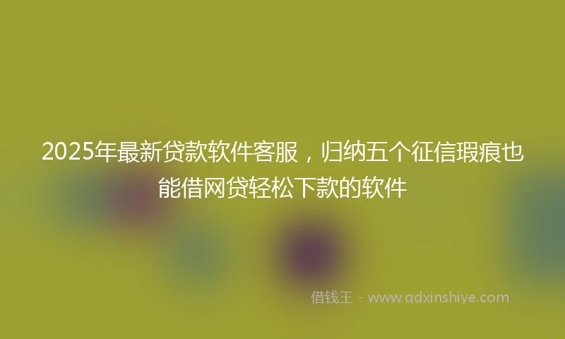 2025年最新贷款软件客服，归纳五个征信瑕疵也能借网贷轻松下款的软件