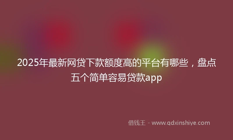 2025年最新网贷下款额度高的平台有哪些，盘点五个简单容易贷款app