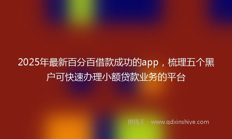2025年最新百分百借款成功的app，梳理五个黑户可快速办理小额贷款业务的平台