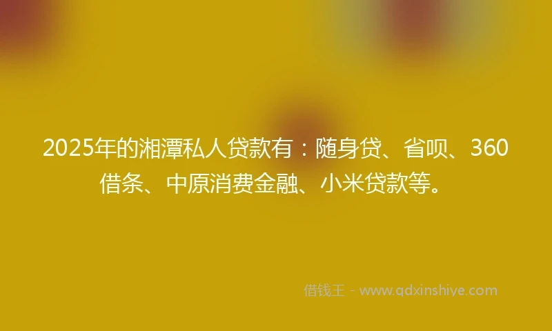 2025年的湘潭私人贷款有：随身贷、省呗、360借条、中原消费金融、小米贷款等。